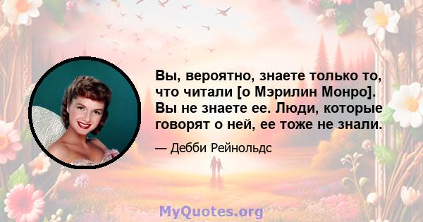 Вы, вероятно, знаете только то, что читали [о Мэрилин Монро]. Вы не знаете ее. Люди, которые говорят о ней, ее тоже не знали.