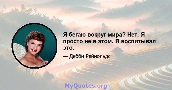 Я бегаю вокруг мира? Нет. Я просто не в этом. Я воспитывал это.