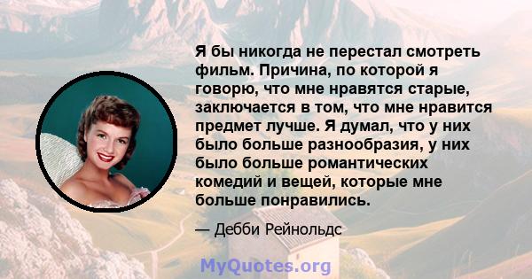 Я бы никогда не перестал смотреть фильм. Причина, по которой я говорю, что мне нравятся старые, заключается в том, что мне нравится предмет лучше. Я думал, что у них было больше разнообразия, у них было больше