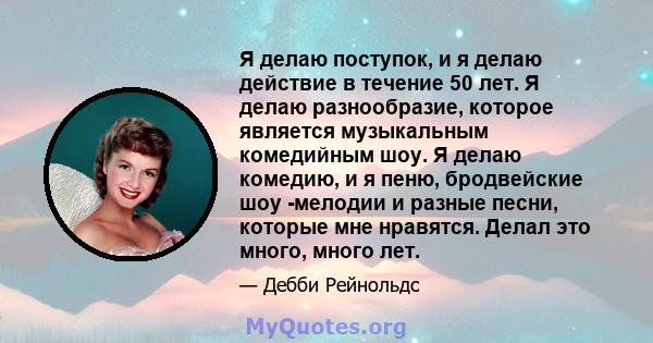 Я делаю поступок, и я делаю действие в течение 50 лет. Я делаю разнообразие, которое является музыкальным комедийным шоу. Я делаю комедию, и я пеню, бродвейские шоу -мелодии и разные песни, которые мне нравятся. Делал