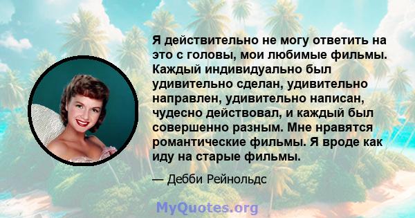 Я действительно не могу ответить на это с головы, мои любимые фильмы. Каждый индивидуально был удивительно сделан, удивительно направлен, удивительно написан, чудесно действовал, и каждый был совершенно разным. Мне