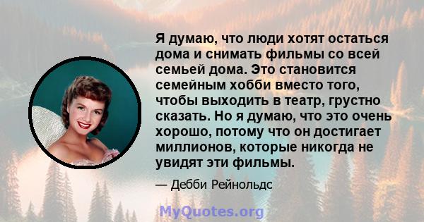 Я думаю, что люди хотят остаться дома и снимать фильмы со всей семьей дома. Это становится семейным хобби вместо того, чтобы выходить в театр, грустно сказать. Но я думаю, что это очень хорошо, потому что он достигает