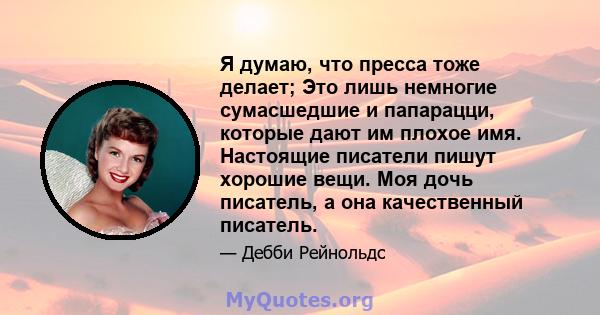 Я думаю, что пресса тоже делает; Это лишь немногие сумасшедшие и папарацци, которые дают им плохое имя. Настоящие писатели пишут хорошие вещи. Моя дочь писатель, а она качественный писатель.