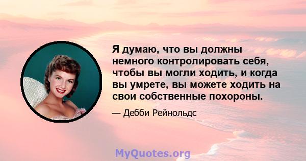 Я думаю, что вы должны немного контролировать себя, чтобы вы могли ходить, и когда вы умрете, вы можете ходить на свои собственные похороны.