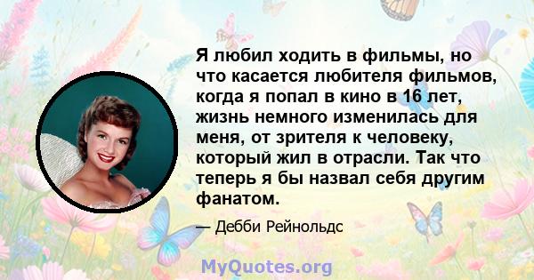 Я любил ходить в фильмы, но что касается любителя фильмов, когда я попал в кино в 16 лет, жизнь немного изменилась для меня, от зрителя к человеку, который жил в отрасли. Так что теперь я бы назвал себя другим фанатом.