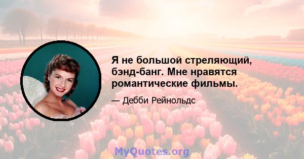 Я не большой стреляющий, бэнд-банг. Мне нравятся романтические фильмы.