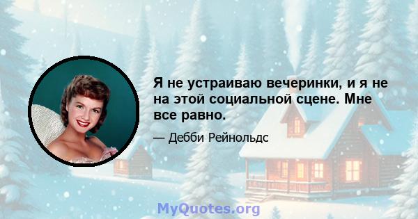 Я не устраиваю вечеринки, и я не на этой социальной сцене. Мне все равно.