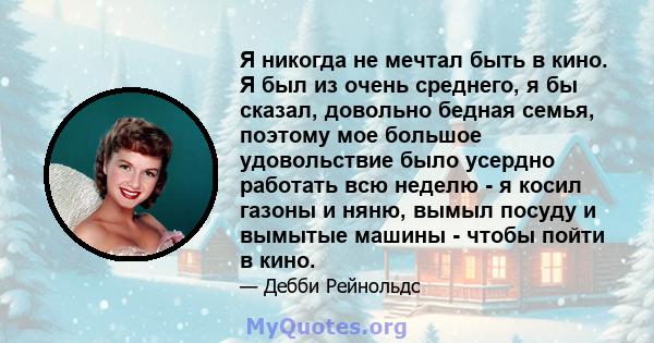 Я никогда не мечтал быть в кино. Я был из очень среднего, я бы сказал, довольно бедная семья, поэтому мое большое удовольствие было усердно работать всю неделю - я косил газоны и няню, вымыл посуду и вымытые машины -