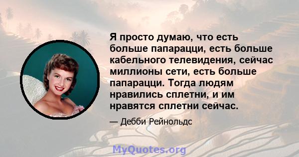 Я просто думаю, что есть больше папарацци, есть больше кабельного телевидения, сейчас миллионы сети, есть больше папарацци. Тогда людям нравились сплетни, и им нравятся сплетни сейчас.