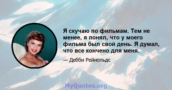 Я скучаю по фильмам. Тем не менее, я понял, что у моего фильма был свой день. Я думал, что все кончено для меня.