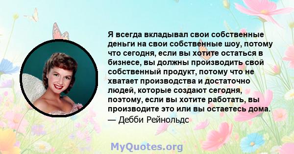 Я всегда вкладывал свои собственные деньги на свои собственные шоу, потому что сегодня, если вы хотите остаться в бизнесе, вы должны производить свой собственный продукт, потому что не хватает производства и достаточно