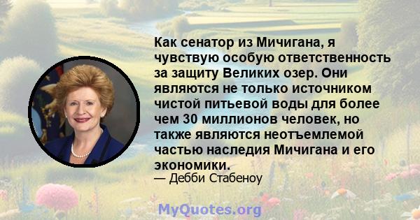 Как сенатор из Мичигана, я чувствую особую ответственность за защиту Великих озер. Они являются не только источником чистой питьевой воды для более чем 30 миллионов человек, но также являются неотъемлемой частью