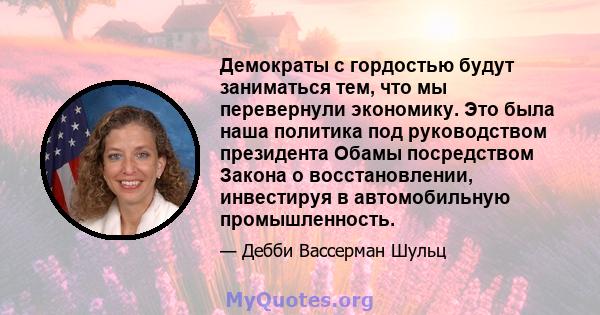 Демократы с гордостью будут заниматься тем, что мы перевернули экономику. Это была наша политика под руководством президента Обамы посредством Закона о восстановлении, инвестируя в автомобильную промышленность.