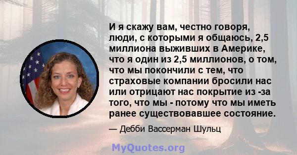 И я скажу вам, честно говоря, люди, с которыми я общаюсь, 2,5 миллиона выживших в Америке, что я один из 2,5 миллионов, о том, что мы покончили с тем, что страховые компании бросили нас или отрицают нас покрытие из -за