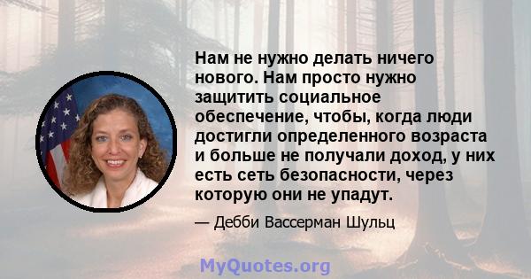 Нам не нужно делать ничего нового. Нам просто нужно защитить социальное обеспечение, чтобы, когда люди достигли определенного возраста и больше не получали доход, у них есть сеть безопасности, через которую они не