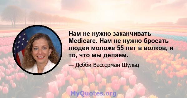 Нам не нужно заканчивать Medicare. Нам не нужно бросать людей моложе 55 лет в волков, и то, что мы делаем.