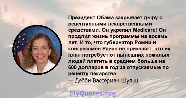 Президент Обама закрывает дыру с рецептурными лекарственными средствами. Он укрепил Medicare! Он продлил жизнь программы на восемь лет. И то, что губернатор Ромни и конгрессмен Райан не признают, что их план потребует