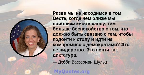 Разве мы не находимся в том месте, когда чем ближе мы приближаемся к хаосу, тем больше беспокойство о том, что должно быть связано с тем, чтобы подойти к столу и идти на компромисс с демократами? Это не лидерство. Это