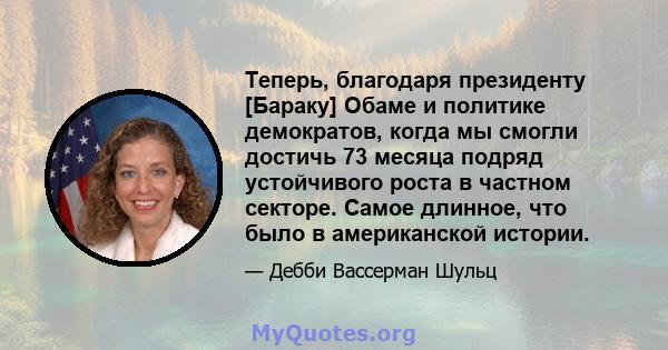 Теперь, благодаря президенту [Бараку] Обаме и политике демократов, когда мы смогли достичь 73 месяца подряд устойчивого роста в частном секторе. Самое длинное, что было в американской истории.