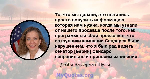 То, что мы делали, это пытались просто получить информацию, которая нам нужна, когда мы узнали от нашего продавца после того, как программный сбой произошел, что сотрудники кампании Сандерса были нарушением, что я был