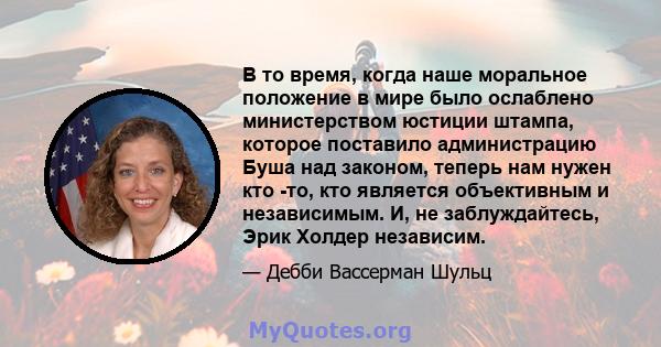 В то время, когда наше моральное положение в мире было ослаблено министерством юстиции штампа, которое поставило администрацию Буша над законом, теперь нам нужен кто -то, кто является объективным и независимым. И, не