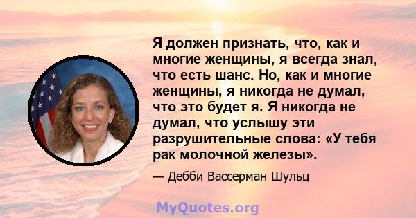 Я должен признать, что, как и многие женщины, я всегда знал, что есть шанс. Но, как и многие женщины, я никогда не думал, что это будет я. Я никогда не думал, что услышу эти разрушительные слова: «У тебя рак молочной