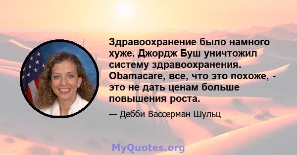 Здравоохранение было намного хуже. Джордж Буш уничтожил систему здравоохранения. Obamacare, все, что это похоже, - это не дать ценам больше повышения роста.