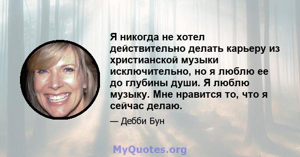 Я никогда не хотел действительно делать карьеру из христианской музыки исключительно, но я люблю ее до глубины души. Я люблю музыку. Мне нравится то, что я сейчас делаю.