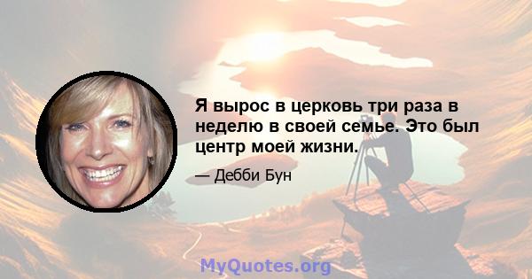 Я вырос в церковь три раза в неделю в своей семье. Это был центр моей жизни.