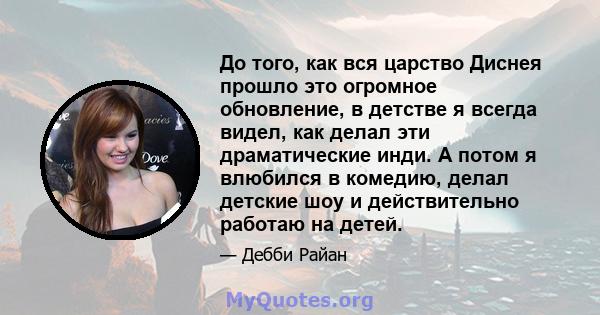 До того, как вся царство Диснея прошло это огромное обновление, в детстве я всегда видел, как делал эти драматические инди. А потом я влюбился в комедию, делал детские шоу и действительно работаю на детей.