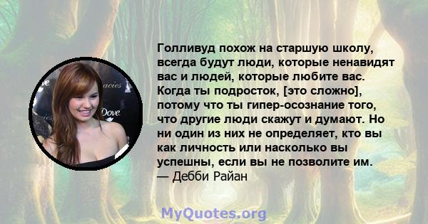 Голливуд похож на старшую школу, всегда будут люди, которые ненавидят вас и людей, которые любите вас. Когда ты подросток, [это сложно], потому что ты гипер-осознание того, что другие люди скажут и думают. Но ни один из 