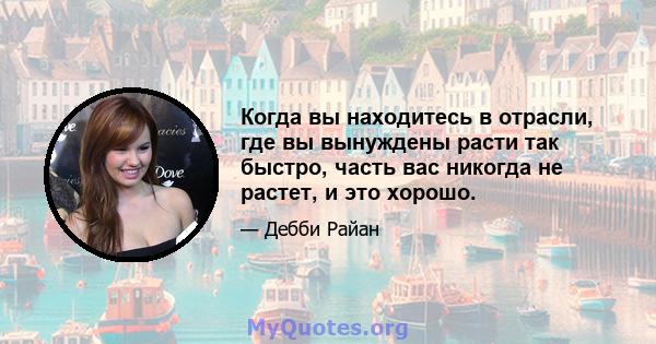 Когда вы находитесь в отрасли, где вы вынуждены расти так быстро, часть вас никогда не растет, и это хорошо.