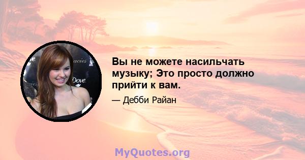 Вы не можете насильчать музыку; Это просто должно прийти к вам.