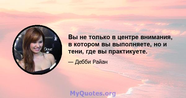 Вы не только в центре внимания, в котором вы выполняете, но и тени, где вы практикуете.