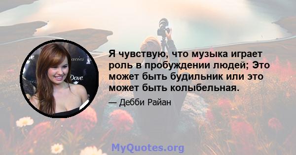 Я чувствую, что музыка играет роль в пробуждении людей; Это может быть будильник или это может быть колыбельная.