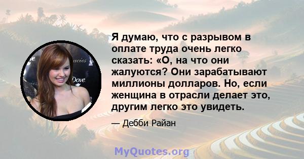 Я думаю, что с разрывом в оплате труда очень легко сказать: «О, на что они жалуются? Они зарабатывают миллионы долларов. Но, если женщина в отрасли делает это, другим легко это увидеть.