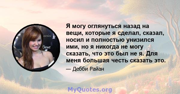 Я могу оглянуться назад на вещи, которые я сделал, сказал, носил и полностью унизился ими, но я никогда не могу сказать, что это был не я. Для меня большая честь сказать это.