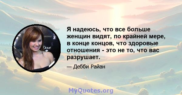 Я надеюсь, что все больше женщин видят, по крайней мере, в конце концов, что здоровые отношения - это не то, что вас разрушает.