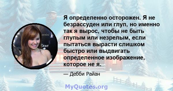 Я определенно осторожен. Я не безрассуден или глуп, но именно так я вырос, чтобы не быть глупым или незрелым, если пытаться вырасти слишком быстро или выдвигать определенное изображение, которое не я.