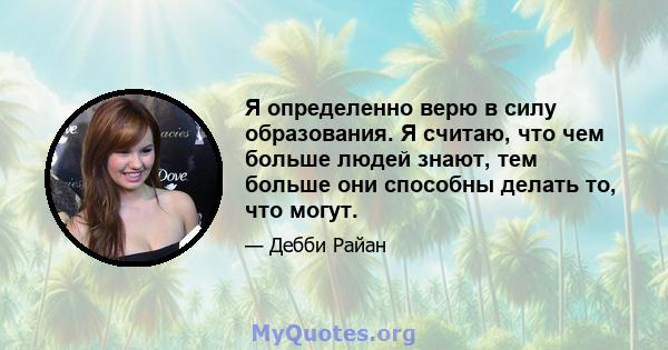 Я определенно верю в силу образования. Я считаю, что чем больше людей знают, тем больше они способны делать то, что могут.