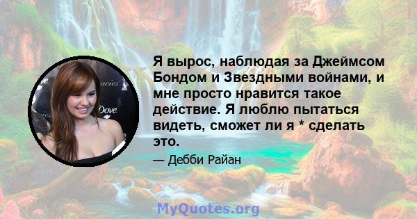 Я вырос, наблюдая за Джеймсом Бондом и Звездными войнами, и мне просто нравится такое действие. Я люблю пытаться видеть, сможет ли я * сделать это.