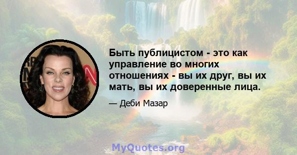 Быть публицистом - это как управление во многих отношениях - вы их друг, вы их мать, вы их доверенные лица.