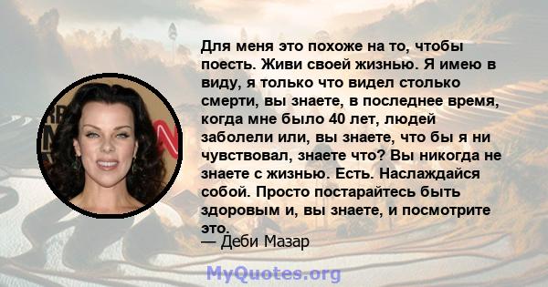 Для меня это похоже на то, чтобы поесть. Живи своей жизнью. Я имею в виду, я только что видел столько смерти, вы знаете, в последнее время, когда мне было 40 лет, людей заболели или, вы знаете, что бы я ни чувствовал,