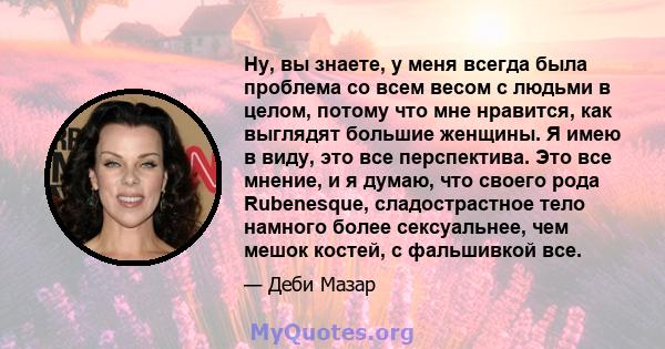 Ну, вы знаете, у меня всегда была проблема со всем весом с людьми в целом, потому что мне нравится, как выглядят большие женщины. Я имею в виду, это все перспектива. Это все мнение, и я думаю, что своего рода