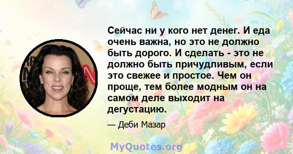 Сейчас ни у кого нет денег. И еда очень важна, но это не должно быть дорого. И сделать - это не должно быть причудливым, если это свежее и простое. Чем он проще, тем более модным он на самом деле выходит на дегустацию.