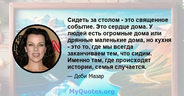 Сидеть за столом - это священное событие. Это сердце дома. У людей есть огромные дома или дрянные маленькие дома, но кухня - это то, где мы всегда заканчиваем тем, что сидим. Именно там, где происходят истории, семья