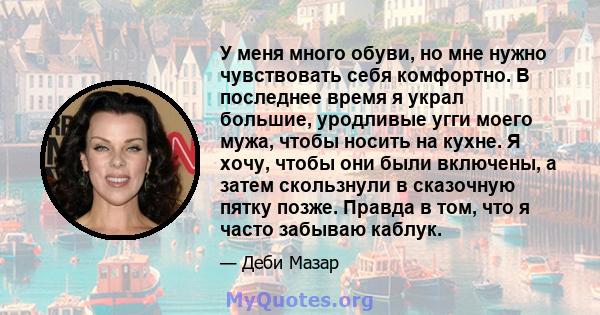 У меня много обуви, но мне нужно чувствовать себя комфортно. В последнее время я украл большие, уродливые угги моего мужа, чтобы носить на кухне. Я хочу, чтобы они были включены, а затем скользнули в сказочную пятку