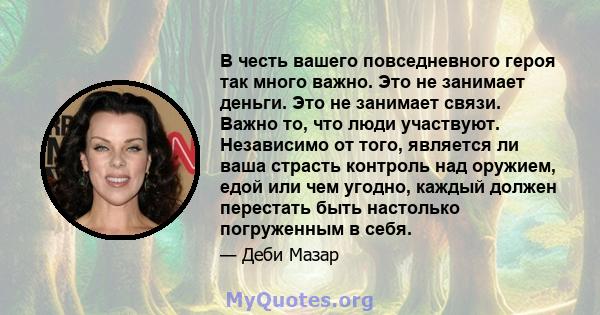 В честь вашего повседневного героя так много важно. Это не занимает деньги. Это не занимает связи. Важно то, что люди участвуют. Независимо от того, является ли ваша страсть контроль над оружием, едой или чем угодно,