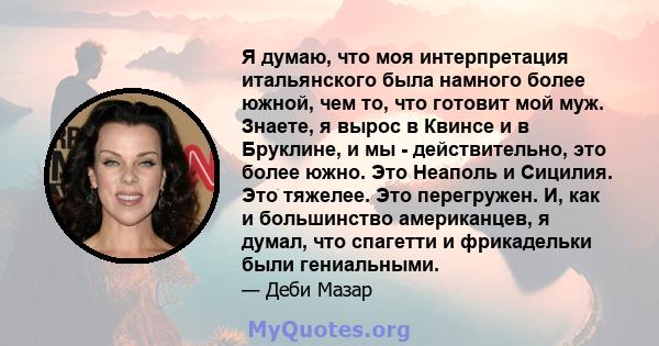 Я думаю, что моя интерпретация итальянского была намного более южной, чем то, что готовит мой муж. Знаете, я вырос в Квинсе и в Бруклине, и мы - действительно, это более южно. Это Неаполь и Сицилия. Это тяжелее. Это