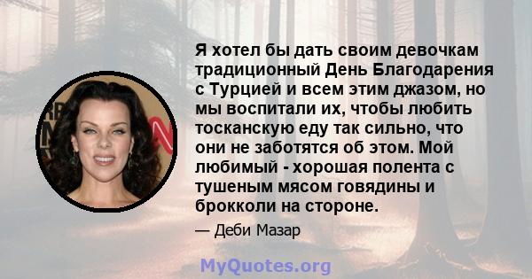 Я хотел бы дать своим девочкам традиционный День Благодарения с Турцией и всем этим джазом, но мы воспитали их, чтобы любить тосканскую еду так сильно, что они не заботятся об этом. Мой любимый - хорошая полента с